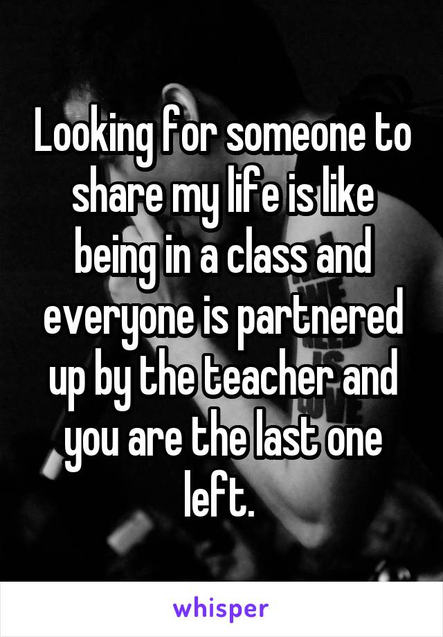 Looking for someone to share my life is like being in a class and everyone is partnered up by the teacher and you are the last one left. 