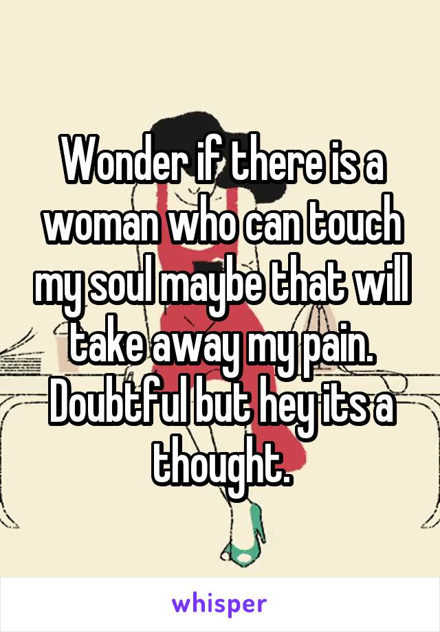 Wonder if there is a woman who can touch my soul maybe that will take away my pain. Doubtful but hey its a thought.