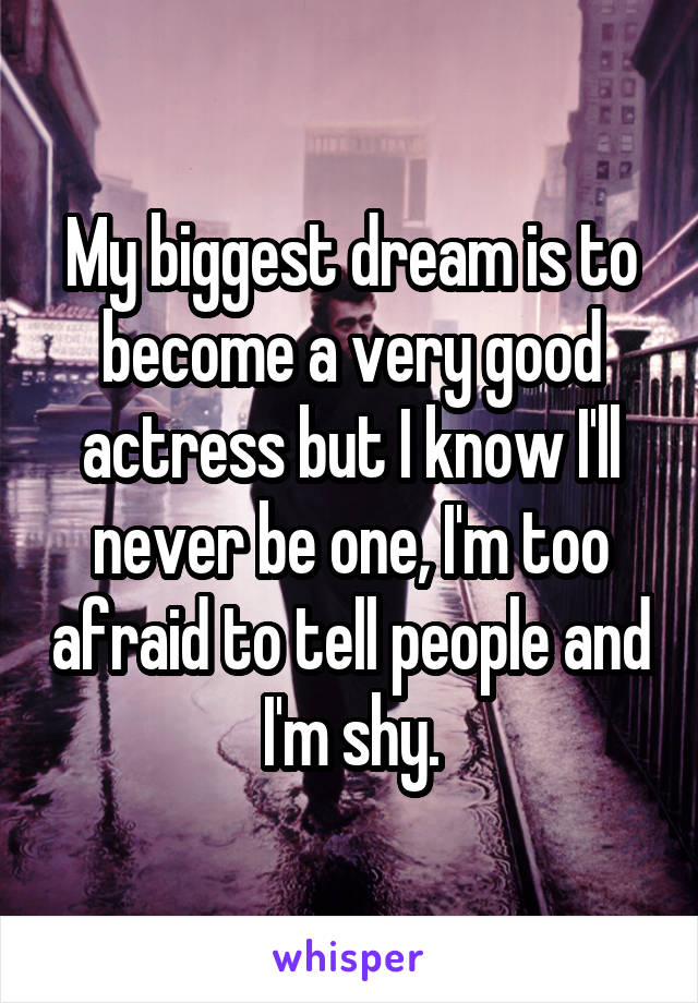 My biggest dream is to become a very good actress but I know I'll never be one, I'm too afraid to tell people and I'm shy.