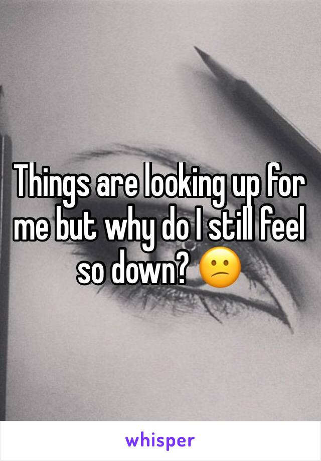 Things are looking up for me but why do I still feel so down? 😕
