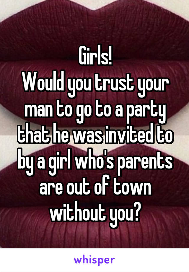 Girls!
Would you trust your man to go to a party that he was invited to by a girl who's parents are out of town without you?