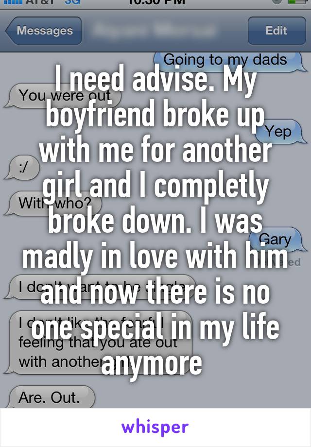 I need advise. My boyfriend broke up with me for another girl and I completly broke down. I was madly in love with him and now there is no one special in my life anymore 