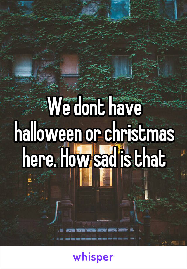 We dont have halloween or christmas here. How sad is that