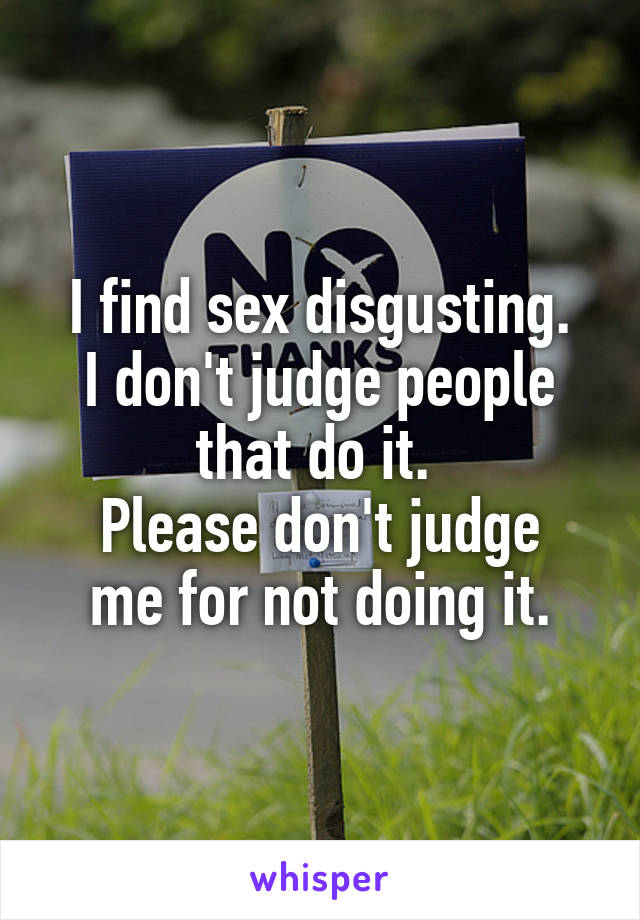 I find sex disgusting.
I don't judge people that do it. 
Please don't judge me for not doing it.