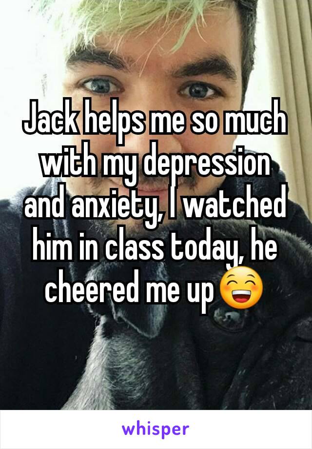 Jack helps me so much with my depression and anxiety, I watched him in class today, he cheered me up😁