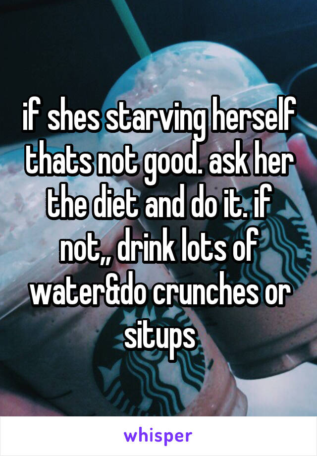 if shes starving herself thats not good. ask her the diet and do it. if not,, drink lots of water&do crunches or situps