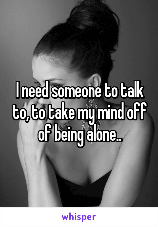 I need someone to talk to, to take my mind off of being alone..