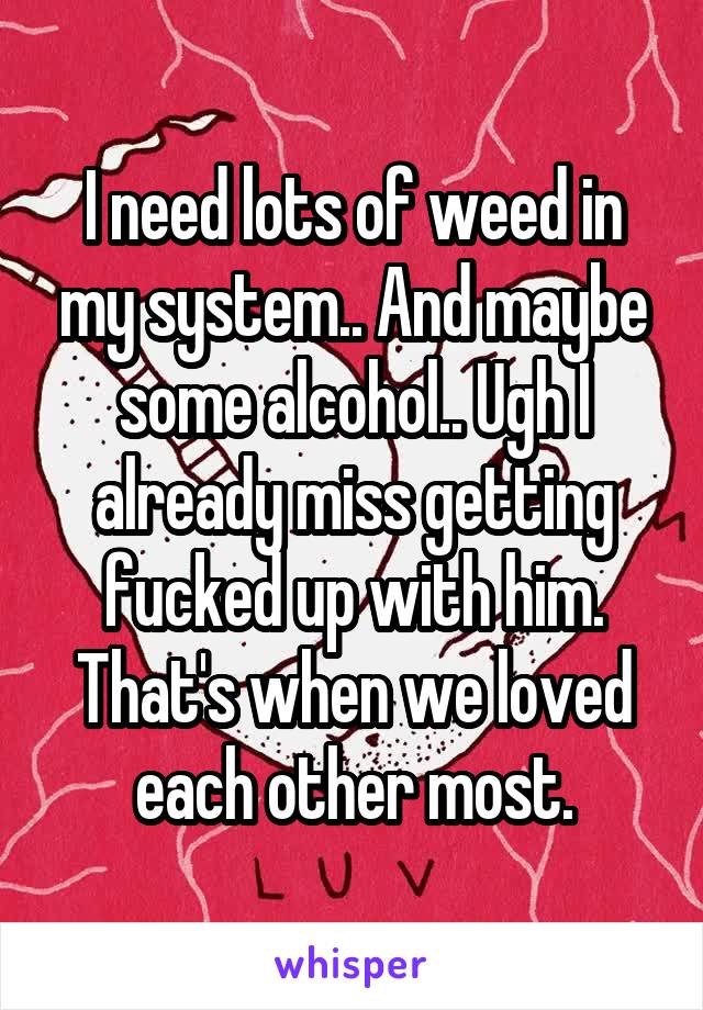 I need lots of weed in my system.. And maybe some alcohol.. Ugh I already miss getting fucked up with him. That's when we loved each other most.