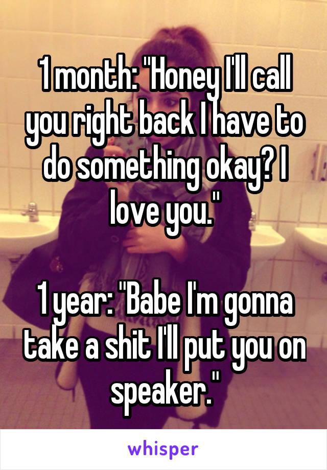 
1 month: "Honey I'll call you right back I have to do something okay? I love you."

1 year: "Babe I'm gonna take a shit I'll put you on speaker."
