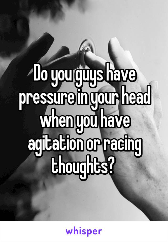 Do you guys have pressure in your head when you have agitation or racing thoughts? 