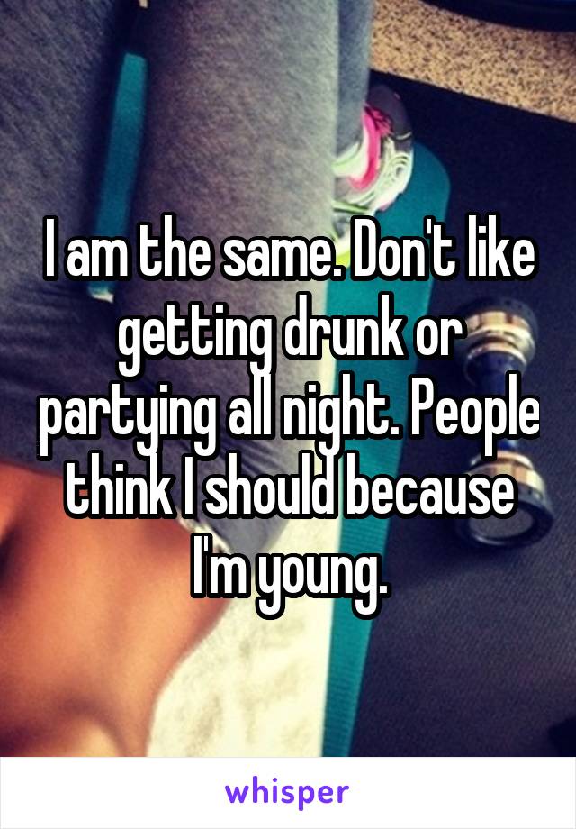 I am the same. Don't like getting drunk or partying all night. People think I should because I'm young.