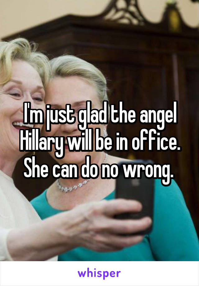I'm just glad the angel Hillary will be in office. She can do no wrong. 