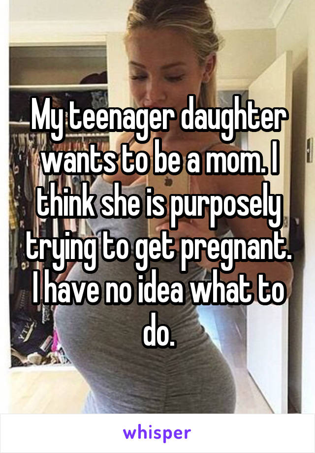 My teenager daughter wants to be a mom. I think she is purposely trying to get pregnant. I have no idea what to do.