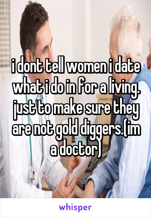 i dont tell women i date what i do in for a living. just to make sure they are not gold diggers.(im a doctor)