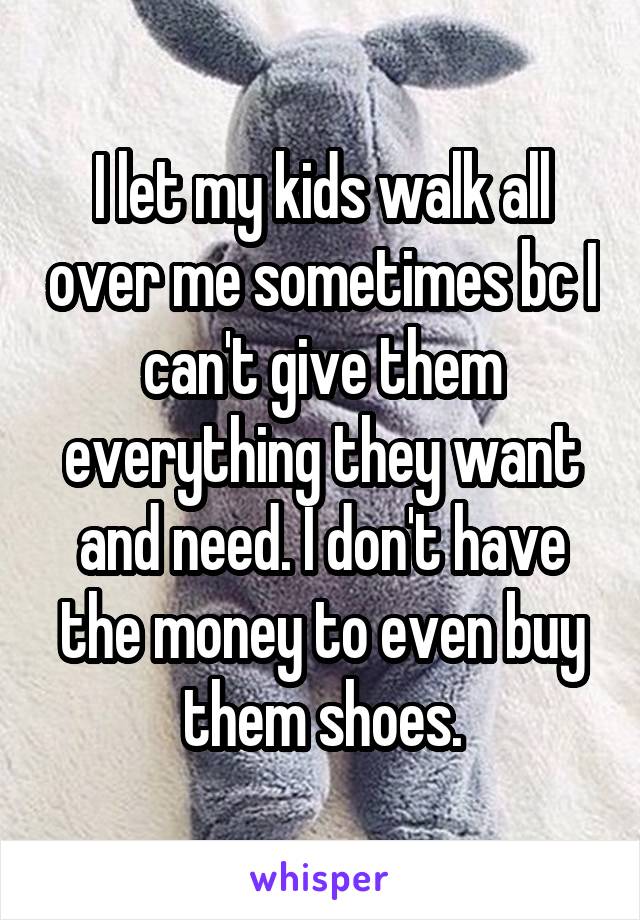 I let my kids walk all over me sometimes bc I can't give them everything they want and need. I don't have the money to even buy them shoes.