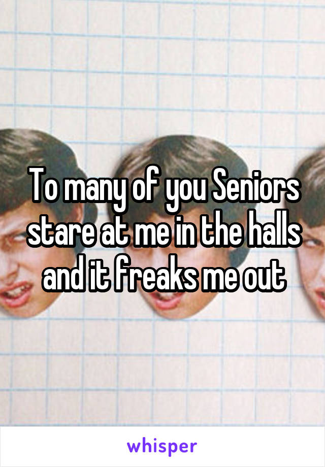To many of you Seniors stare at me in the halls and it freaks me out