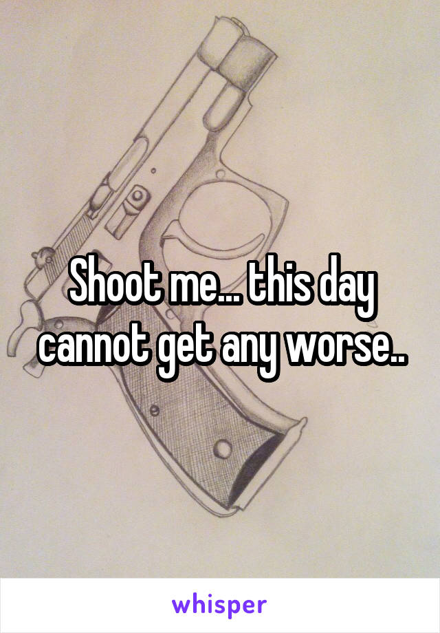 Shoot me... this day cannot get any worse..