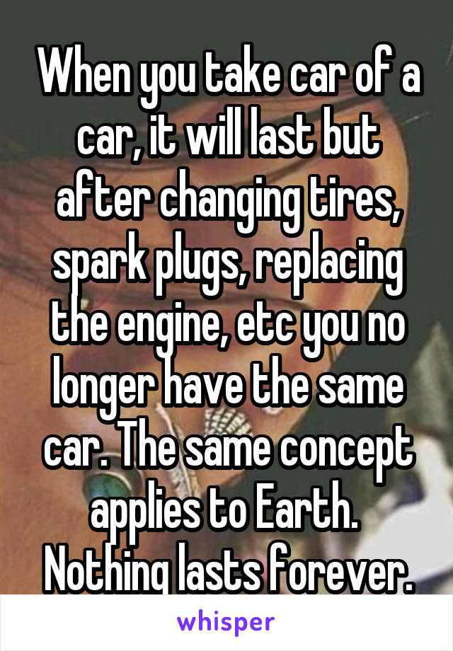 When you take car of a car, it will last but after changing tires, spark plugs, replacing the engine, etc you no longer have the same car. The same concept applies to Earth. 
Nothing lasts forever.