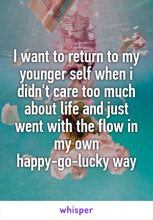 I want to return to my younger self when i didn't care too much about life and just went with the flow in my own happy-go-lucky way