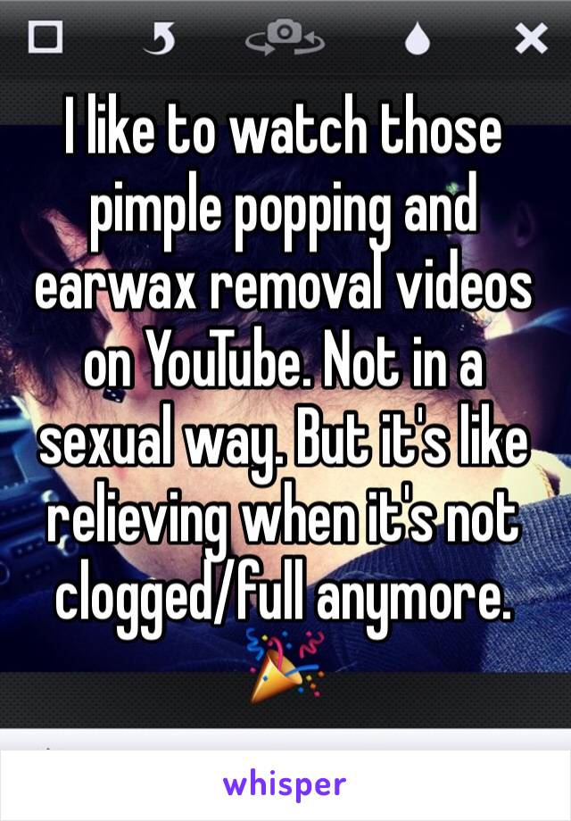 I like to watch those pimple popping and earwax removal videos on YouTube. Not in a sexual way. But it's like relieving when it's not clogged/full anymore. 🎉