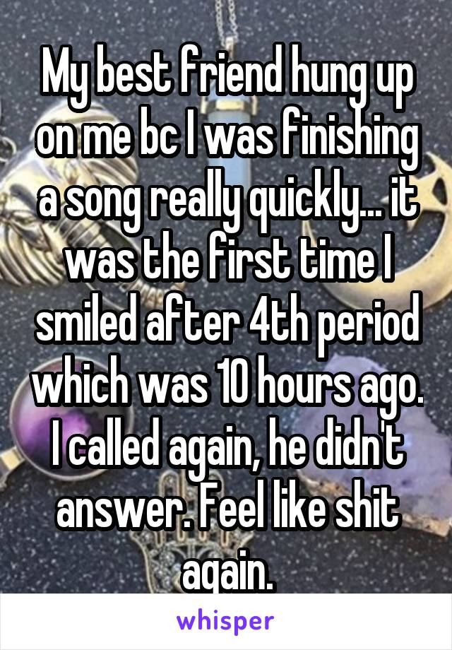 My best friend hung up on me bc I was finishing a song really quickly... it was the first time I smiled after 4th period which was 10 hours ago. I called again, he didn't answer. Feel like shit again.