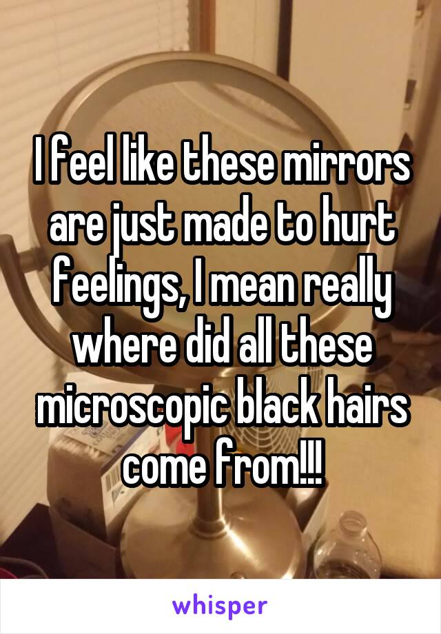 I feel like these mirrors are just made to hurt feelings, I mean really where did all these microscopic black hairs come from!!!