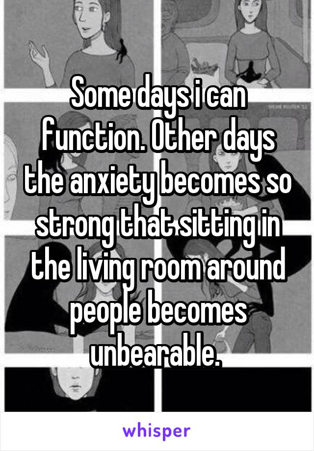 Some days i can function. Other days the anxiety becomes so strong that sitting in the living room around people becomes unbearable. 