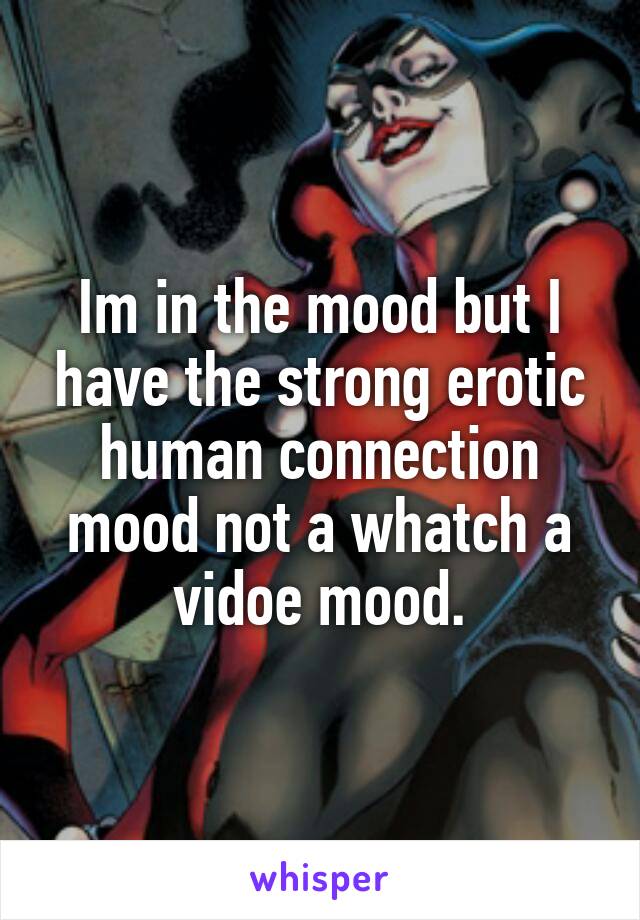 Im in the mood but I have the strong erotic human connection mood not a whatch a vidoe mood.