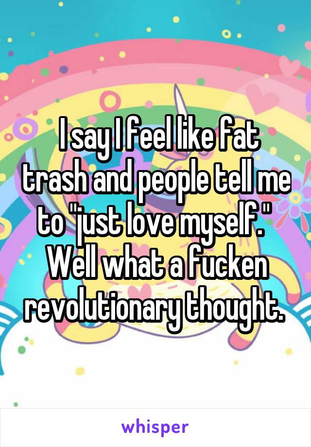  I say I feel like fat trash and people tell me to "just love myself."  Well what a fucken revolutionary thought. 