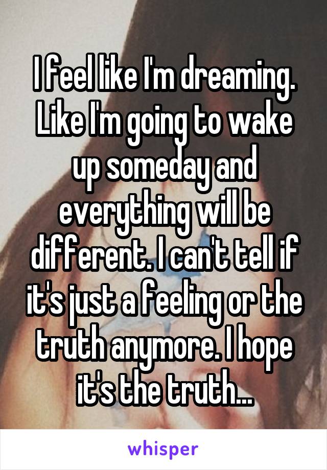 I feel like I'm dreaming. Like I'm going to wake up someday and everything will be different. I can't tell if it's just a feeling or the truth anymore. I hope it's the truth...