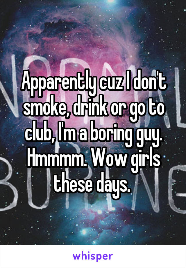 Apparently cuz I don't smoke, drink or go to club, I'm a boring guy. Hmmmm. Wow girls these days. 
