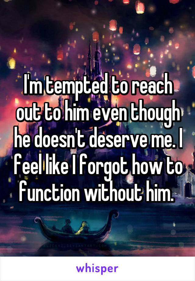I'm tempted to reach out to him even though he doesn't deserve me. I feel like I forgot how to function without him. 