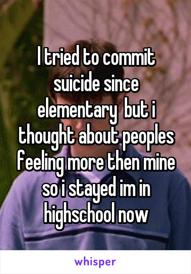 I tried to commit suicide since elementary  but i thought about peoples feeling more then mine so i stayed im in highschool now