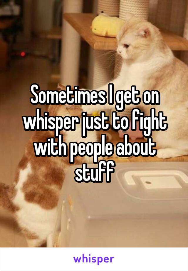 Sometimes I get on whisper just to fight with people about stuff