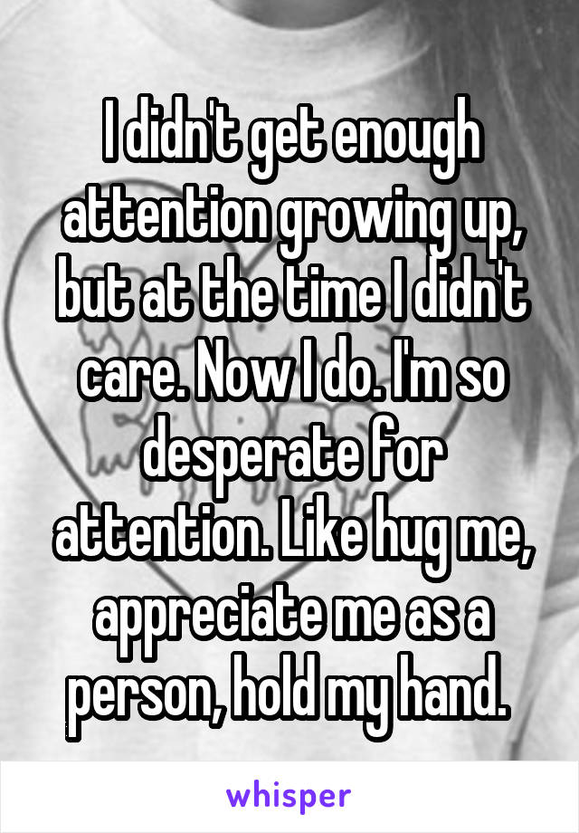 I didn't get enough attention growing up, but at the time I didn't care. Now I do. I'm so desperate for attention. Like hug me, appreciate me as a person, hold my hand. 