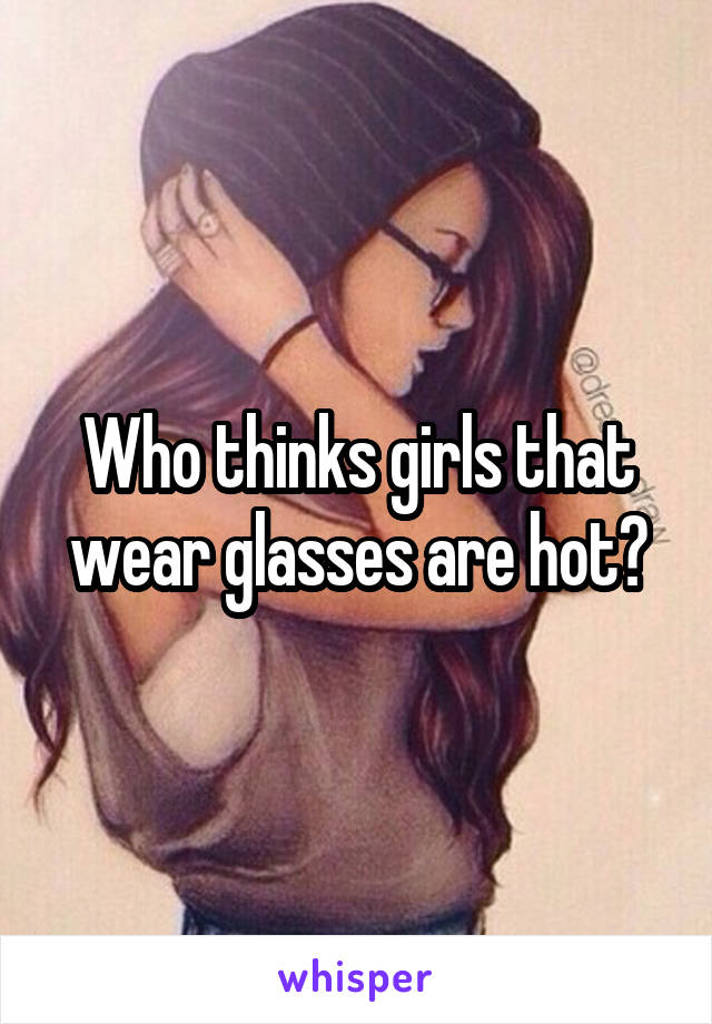 Who thinks girls that wear glasses are hot?