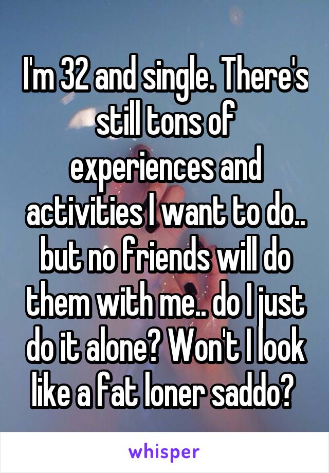 I'm 32 and single. There's still tons of experiences and activities I want to do.. but no friends will do them with me.. do I just do it alone? Won't I look like a fat loner saddo? 