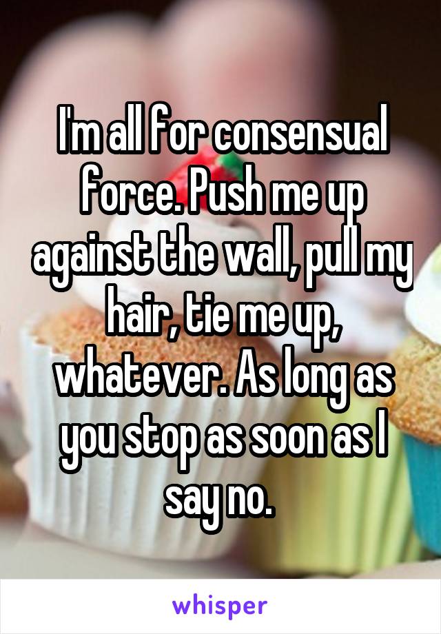 I'm all for consensual force. Push me up against the wall, pull my hair, tie me up, whatever. As long as you stop as soon as I say no. 