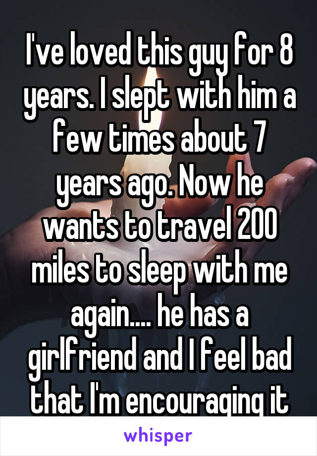 I've loved this guy for 8 years. I slept with him a few times about 7 years ago. Now he wants to travel 200 miles to sleep with me again.... he has a girlfriend and I feel bad that I'm encouraging it