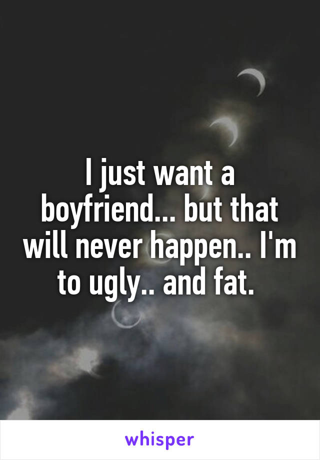 I just want a boyfriend... but that will never happen.. I'm to ugly.. and fat. 