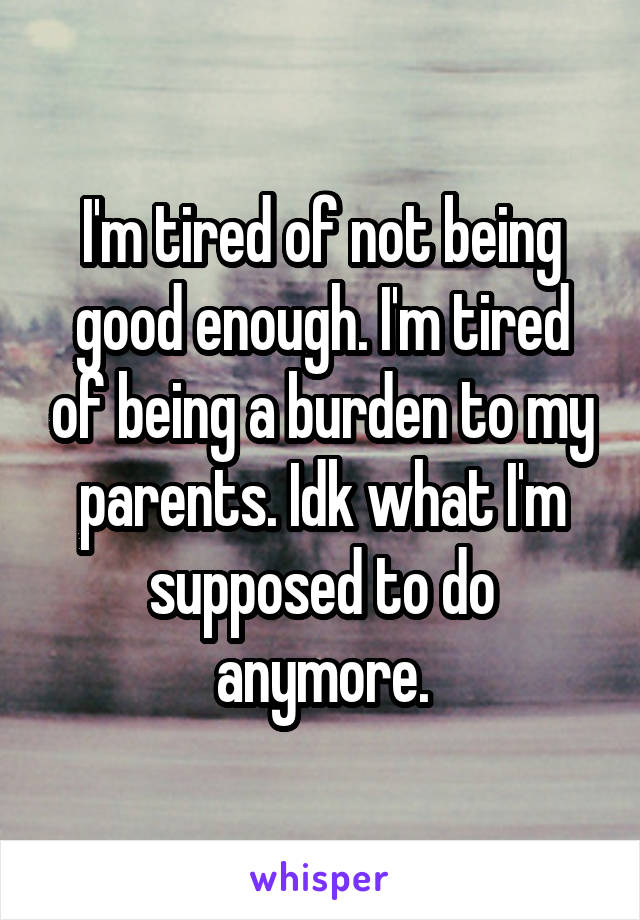 I'm tired of not being good enough. I'm tired of being a burden to my parents. Idk what I'm supposed to do anymore.