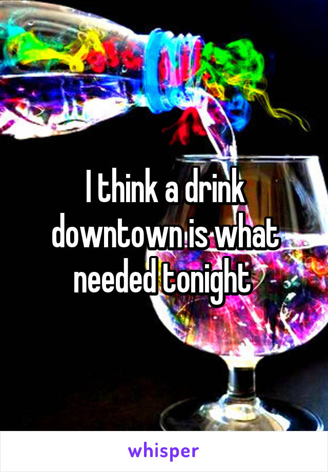 I think a drink downtown is what needed tonight 