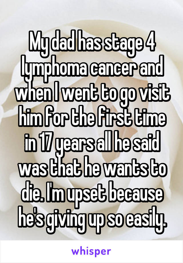 My dad has stage 4 lymphoma cancer and when I went to go visit him for the first time in 17 years all he said was that he wants to die. I'm upset because he's giving up so easily.