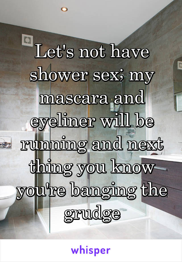 Let's not have shower sex; my mascara and eyeliner will be running and next thing you know you're banging the grudge