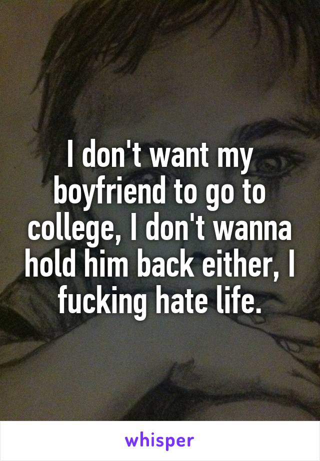I don't want my boyfriend to go to college, I don't wanna hold him back either, I fucking hate life.