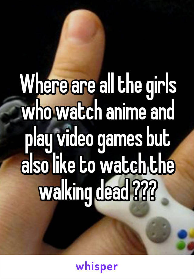 Where are all the girls who watch anime and play video games but also like to watch the walking dead ???