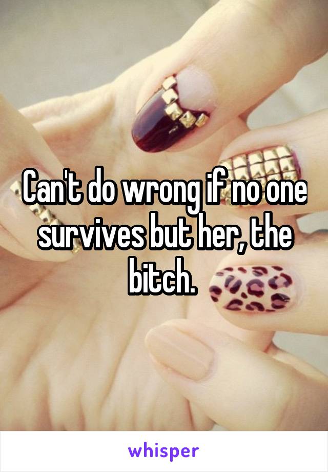Can't do wrong if no one survives but her, the bitch. 