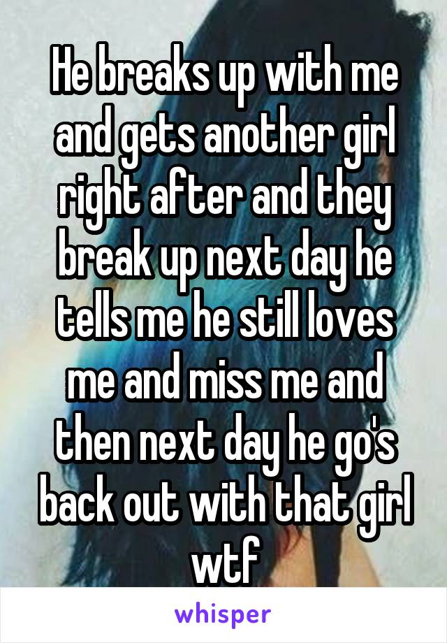 He breaks up with me and gets another girl right after and they break up next day he tells me he still loves me and miss me and then next day he go's back out with that girl wtf