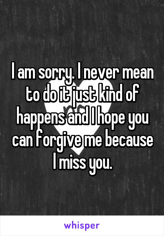 I am sorry. I never mean to do it just kind of happens and I hope you can forgive me because I miss you.