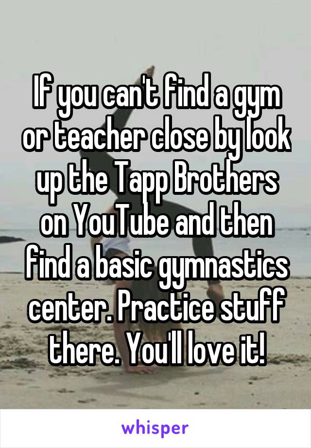 If you can't find a gym or teacher close by look up the Tapp Brothers on YouTube and then find a basic gymnastics center. Practice stuff there. You'll love it!
